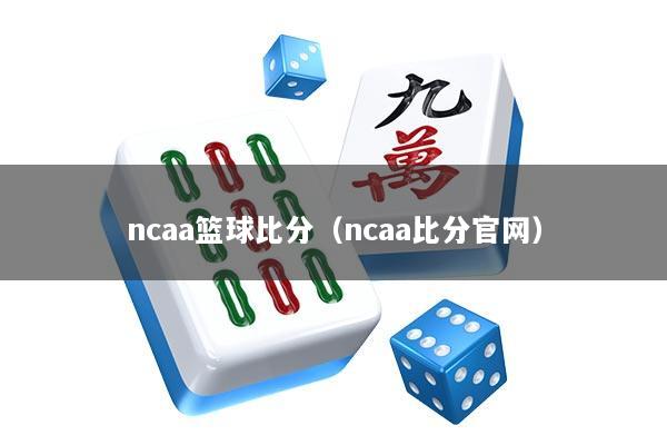 ncaa篮球比分（ncaa比分官网）