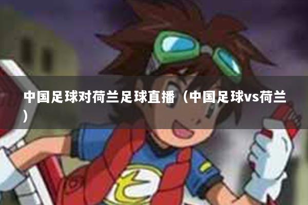 中国足球对荷兰足球直播（中国足球vs荷兰）