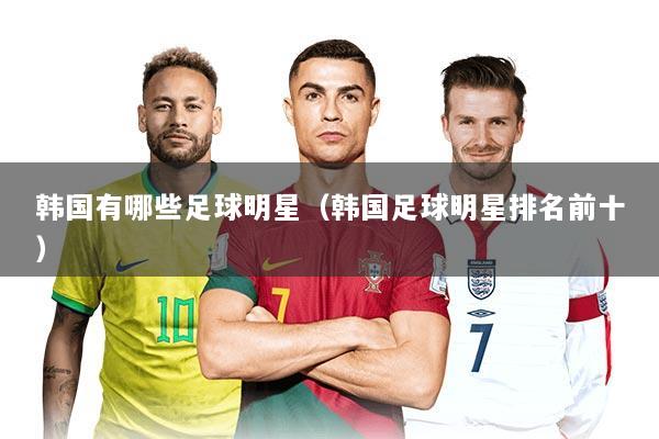 韩国有哪些足球明星（韩国足球明星排名前十）