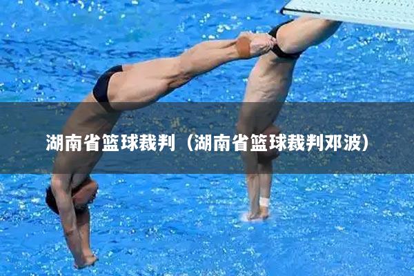 湖南省篮球裁判（湖南省篮球裁判邓波）