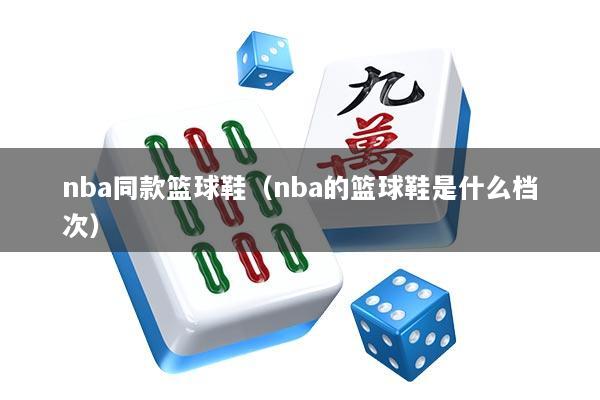 nba同款篮球鞋(nba的篮球鞋是什么档次)