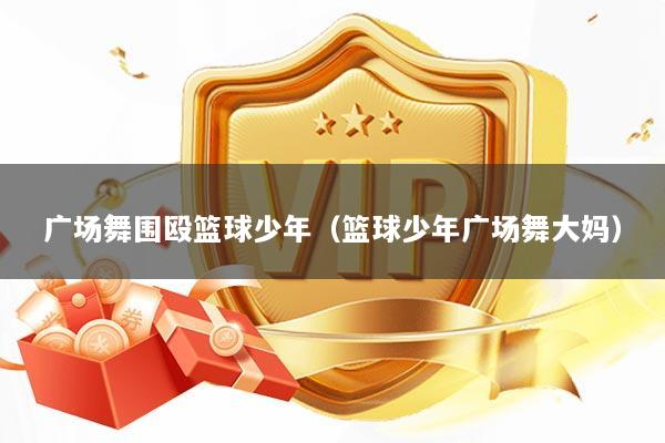 广场舞围殴篮球少年(篮球少年广场舞大妈)